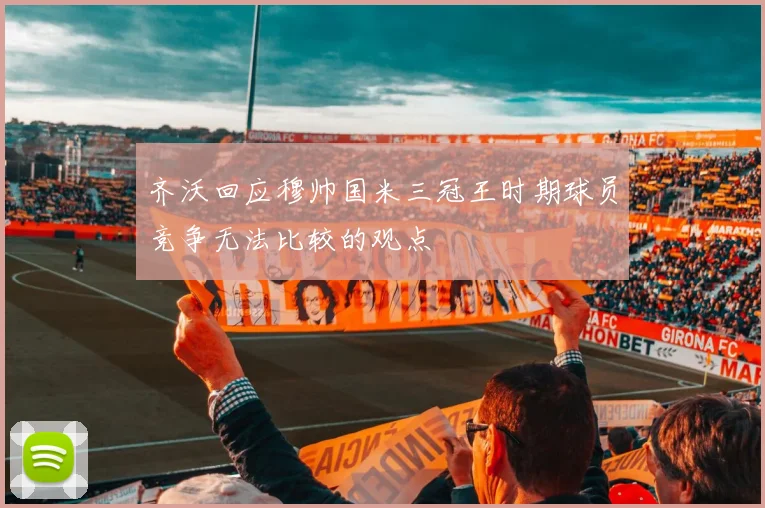 齐沃回应穆帅国米三冠王时期球员竞争无法比较的观点