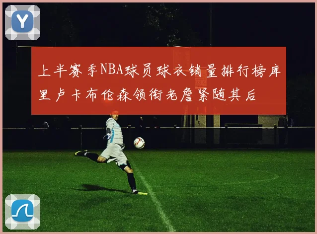 上半赛季NBA球员球衣销量排行榜库里卢卡布伦森领衔老詹紧随其后