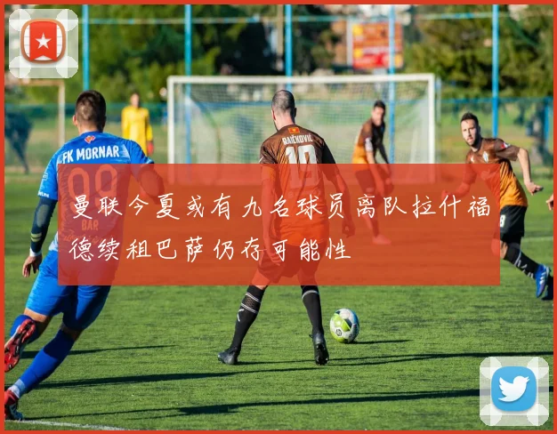 曼联今夏或有九名球员离队拉什福德续租巴萨仍存可能性
