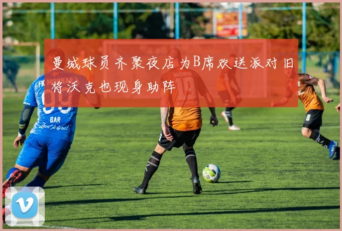 曼城球员齐聚夜店为B席欢送派对旧将沃克也现身助阵