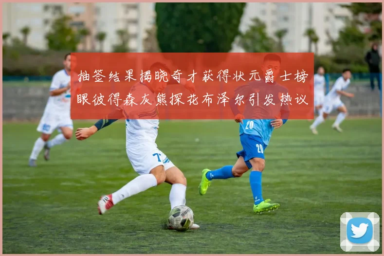 抽签结果揭晓奇才获得状元爵士榜眼彼得森灰熊探花布泽尔引发热议