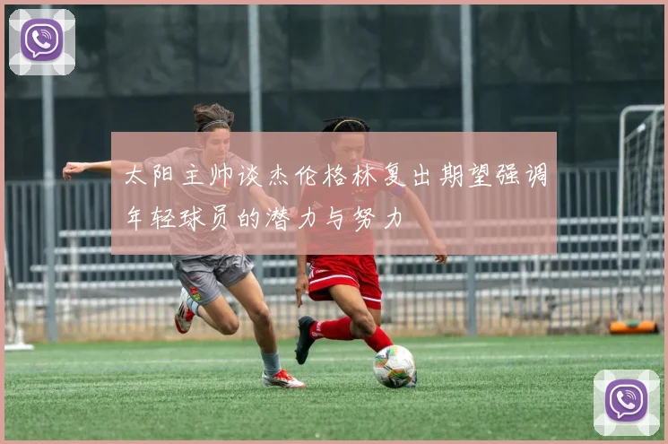 太阳主帅谈杰伦格林复出期望强调年轻球员的潜力与努力