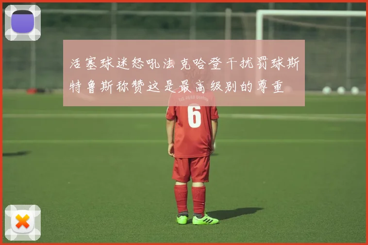 活塞球迷怒吼法克哈登干扰罚球斯特鲁斯称赞这是最高级别的尊重