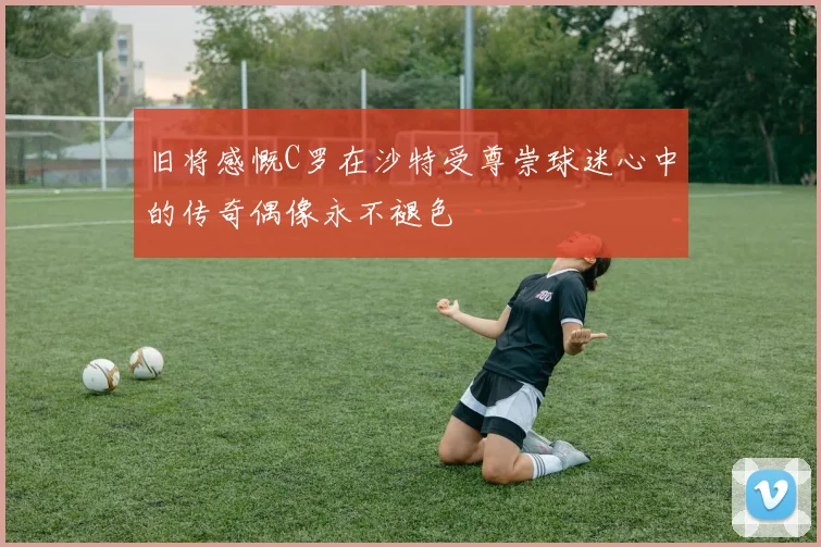 旧将感慨C罗在沙特受尊崇球迷心中的传奇偶像永不褪色