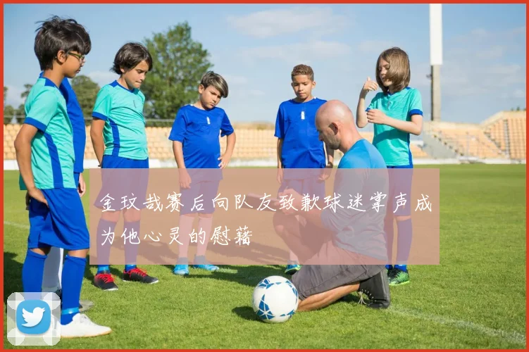金玟哉赛后向队友致歉球迷掌声成为他心灵的慰藉