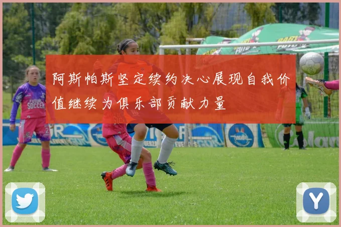 阿斯帕斯坚定续约决心展现自我价值继续为俱乐部贡献力量
