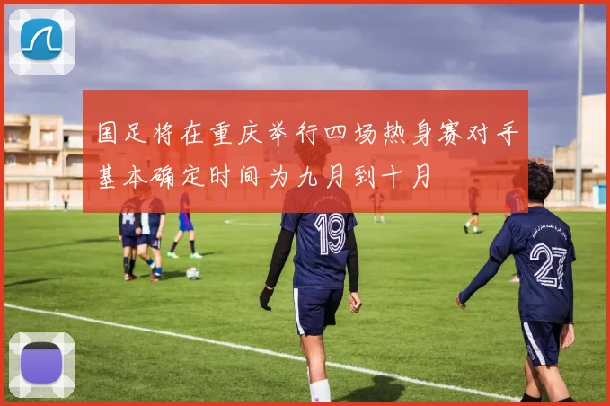国足将在重庆举行四场热身赛对手基本确定时间为九月到十月